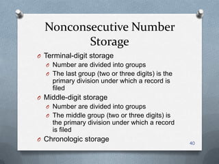 Nonconsecutive Number
Storage
O Terminal-digit storage
O Number are divided into groups
O The last group (two or three digits) is the
primary division under which a record is
filed
O Middle-digit storage
O Number are divided into groups
O The middle group (two or three digits) is
the primary division under which a record
is filed
O Chronologic storage 40
 