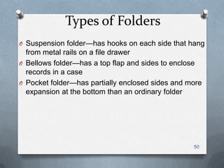 Types of Folders
O Suspension folder—has hooks on each side that hang
from metal rails on a file drawer
O Bellows folder—has a top flap and sides to enclose
records in a case
O Pocket folder—has partially enclosed sides and more
expansion at the bottom than an ordinary folder
50
 