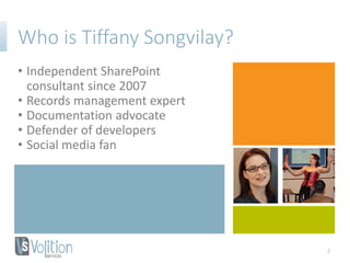 Who is Tiffany Songvilay?
• Independent SharePoint
consultant since 2007
• Records management expert
• Documentation advocate
• Defender of developers
• Social media fan
2
 
