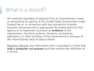What is a record?
All materials regardless of physical form or characteristics made
or received by an agency of the United States Government under
Federal law or in connection with the transaction of public
business and preserved or appropriate for preservation by that
agency or its legitimate successor as evidence of the
organization, functions, policies, decisions, procedures,
operations, or other activities of the Government or because of
the informational value of data in them.
Electronic Record: Any information that is recorded in a form that
only a computer can process and that satisfies the definition of
a record.
 