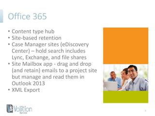 Office 365
• Content type hub
• Site-based retention
• Case Manager sites (eDiscovery
Center) – hold search includes
Lync, Exchange, and file shares
• Site Mailbox app - drag and drop
(and retain) emails to a project site
but manage and read them in
Outlook 2013
• XML Export
6
 