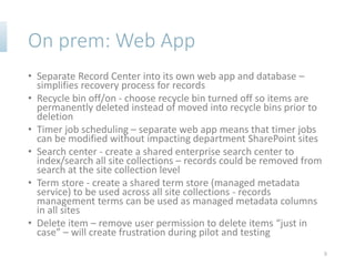On prem: Web App
• Separate Record Center into its own web app and database –
simplifies recovery process for records
• Recycle bin off/on - choose recycle bin turned off so items are
permanently deleted instead of moved into recycle bins prior to
deletion
• Timer job scheduling – separate web app means that timer jobs
can be modified without impacting department SharePoint sites
• Search center - create a shared enterprise search center to
index/search all site collections – records could be removed from
search at the site collection level
• Term store - create a shared term store (managed metadata
service) to be used across all site collections - records
management terms can be used as managed metadata columns
in all sites
• Delete item – remove user permission to delete items “just in
case” – will create frustration during pilot and testing
8
 