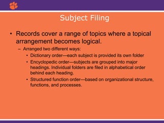 • Records cover a range of topics where a topical
arrangement becomes logical.
– Arranged two different ways:
• Dictionary order—each subject is provided its own folder
• Encyclopedic order—subjects are grouped into major
headings. Individual folders are filed in alphabetical order
behind each heading.
• Structured function order—based on organizational structure,
functions, and processes.
Subject Filing
 