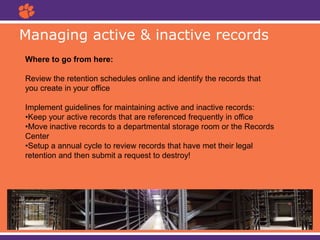 Managing active & inactive records
Where to go from here:
Review the retention schedules online and identify the records that
you create in your office
Implement guidelines for maintaining active and inactive records:
•Keep your active records that are referenced frequently in office
•Move inactive records to a departmental storage room or the Records
Center
•Setup a annual cycle to review records that have met their legal
retention and then submit a request to destroy!
 