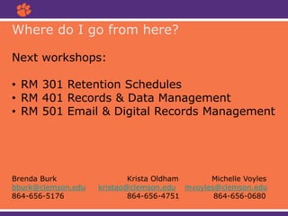 Where do I go from here?
Next workshops:
• RM 301 Retention Schedules
• RM 401 Records & Data Management
• RM 501 Email & Digital Records Management
Brenda Burk Krista Oldham Michelle Voyles
bburk@clemson.edu kristao@clemson.edu mvoyles@clemson.edu
864-656-5176 864-656-4751 864-656-0680
 