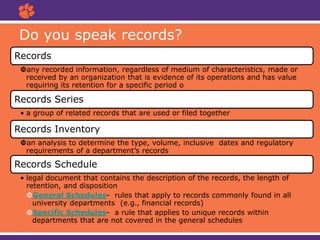 Do you speak records?
Records
any recorded information, regardless of medium of characteristics, made or
received by an organization that is evidence of its operations and has value
requiring its retention for a specific period o
Records Series
• a group of related records that are used or filed together
Records Inventory
an analysis to determine the type, volume, inclusive dates and regulatory
requirements of a department’s records
Records Schedule
• legal document that contains the description of the records, the length of
retention, and disposition
General Schedules- rules that apply to records commonly found in all
university departments (e.g., financial records)
Specific Schedules- a rule that applies to unique records within
departments that are not covered in the general schedules
 