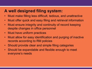 A well designed filing system:
• Must make filling less difficult, tedious, and unattractive
• Must offer quick and easy filing and retrieval information
• Must ensure integrity and continuity of record keeping
despite changes in office personnel
• Must have uniform practices
• Must allow for easy identification and purging of inactive
records according to RM policies
• Should provide clear and simple filing categories
• Should be expandable and flexible enough to meet
everyone’s needs
 