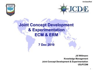 Unclassified
Unclassified
USJFCOM
J9
1
Joint Concept Development
& Experimentation
ECM & ERM
7 Dec 2010
Jill Willmann
Knowledge Management
Joint Concept Development & Experimentation
USJFCOM
 
