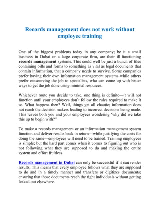 Records management does not work without
              employee training

One of the biggest problems today in any company; be it a small
business in Dubai or a large corporate firm, are their ill-functioning
records management systems. This could well be just a bunch of files
containing bills and forms to something as vital as legal documents that
contain information, that a company needs to survive. Some companies
prefer having their own information management systems while others
prefer outsourcing the job to specialists, who can come up with better
ways to get the job done using minimal resources.

Whichever route you decide to take, one thing is definite—it will not
function until your employees don’t follow the rules required to make it
so. What happens then? Well, things get all chaotic; information does
not reach the decision makers leading to incorrect decisions being made.
This leaves both you and your employees wondering ‘why did we take
this up to begin with?”

To make a records management or an information management system
function and deliver results back in return—while justifying the costs for
doing the same—employees will need to be trained. Training employees
is simple; but the hard part comes when it comes to figuring out who is
not following what they are supposed to do and making the entire
system and effort fruitless.

Records management in Dubai can only be successful if it can render
results. This means that every employee follows what they are supposed
to do and in a timely manner and transfers or digitizes documents;
ensuring that those documents reach the right individuals without getting
leaked out elsewhere.
 