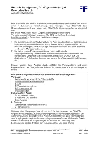 Records Management, Schriftgutverwaltung &
Enterprise Search
Aktuelle Entwicklungen
Kunde: eGovernment Computing Thema: Records Management Version: 1.0
Datei: Records_Management_eGovernmentComputing_2011_Kampffm
eyer_20120903.docx
Autor: Kff Status: Fertig
© PROJECT CONSULT GmbH 2012 Datum: 03.09.2012 Seite: 3 von 8
Man entschloss sich jedoch zu einem kompletten Revirement und verwarf den Ansatz
einer modularisierten Fortschreibung. Die wichtigste neue Nachricht beim
Organisationskonzept war, dass das DOMEA-Zertifizierungsverfahren eingestellt
wird.
Die ersten Module des neuen „Organisationskonzept elektronische
Verwaltungsarbeit“ (OkeVa) liegen seit Mai 2012 vor ( offener Download
http://bit.ly/LsQa5j ). Es setzt auf zwei Hauptstrategien:
1) Die elektronischen Schriftgutverwaltung (E-Akte) einschließlich der elektronischen
Langzeitspeicherung und Aussonderung. Dieser Bereich ist neu und füllt die
Lücke im bisherigen DOMEA-Konzept. In diesem Teil finden sich auch Elemente
des Records Management wieder.
2) Die elektronische Prozessunterstützung durch elektronische
Vorgangsbearbeitung, elektronische Zusammenarbeit und Fachverfahren. Die
elektronische Vorgangsbearbeitung greift Konzepte aus DOMEA auf. Die
elektronische Collaboration Ansätze, wie sie aus dem Sharepoint-Umfeld bekannt
sind.
Ergänzt werden diese Ansätze durch Leitfäden für Verantwortliche und einen
Projektleitfaden. Als übergreifender Rahmen ist der Baustein zur Bedarfsanalyse zu
sehen.
BAUSTEINE Organisationskonzept elektronische Verwaltungsarbeit:
Verfügbar
Leitfaden für verantwortliche Führungskräfte
Grundlagen und Bedarfsanalyse
E-Akte
E-Vorgangsbearbeitung
E-Zusammenarbeit
Projektleitfaden
Im Entwurf / in Arbeit
E-Langzeitspeicherung
E-Poststelle und Signatur
Scan-Prozess
In Planung
Datenschutz, Personaldaten und VS
E-Fachverfahren
Während einer Übergangsphase können auch die Komponenten des DOMEA-
Organisationskonzepts 2.1, die Erweiterungsmodule, der Anforderungskatalog und
weitere Dokumente benutzt werden. Nicht nur dieser Hinweis zeigt Reminiszenzen
zum Vorgänger-Konzept sondern auch die ganz neu verfassten Module wie E-Akte
und E-Zusammenarbeit bringen einiges an Altlasten mit. Dies zeigt sich
beispielsweise bei der strikten Form von Aktenplänen und beim Thema
 