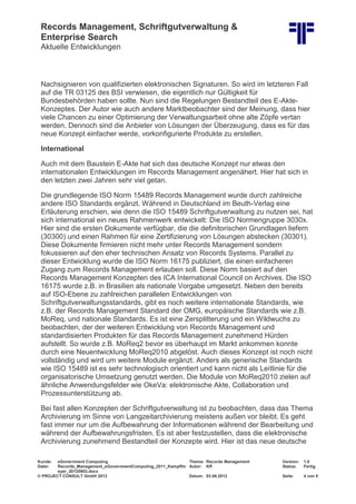 Records Management, Schriftgutverwaltung &
Enterprise Search
Aktuelle Entwicklungen
Kunde: eGovernment Computing Thema: Records Management Version: 1.0
Datei: Records_Management_eGovernmentComputing_2011_Kampffm
eyer_20120903.docx
Autor: Kff Status: Fertig
© PROJECT CONSULT GmbH 2012 Datum: 03.09.2012 Seite: 4 von 8
Nachsignieren von qualifizierten elektronischen Signaturen. So wird im letzteren Fall
auf die TR 03125 des BSI verwiesen, die eigentlich nur Gültigkeit für
Bundesbehörden haben sollte. Nun sind die Regelungen Bestandteil des E-Akte-
Konzeptes. Der Autor wie auch andere Marktbeobachter sind der Meinung, dass hier
viele Chancen zu einer Optimierung der Verwaltungsarbeit ohne alte Zöpfe vertan
werden. Dennoch sind die Anbieter von Lösungen der Überzeugung, dass es für das
neue Konzept einfacher werde, vorkonfigurierte Produkte zu erstellen.
International
Auch mit dem Baustein E-Akte hat sich das deutsche Konzept nur etwas den
internationalen Entwicklungen im Records Management angenähert. Hier hat sich in
den letzten zwei Jahren sehr viel getan.
Die grundlegende ISO Norm 15489 Records Management wurde durch zahlreiche
andere ISO Standards ergänzt. Während in Deutschland im Beuth-Verlag eine
Erläuterung erschien, wie denn die ISO 15489 Schriftgutverwaltung zu nutzen sei, hat
sich international ein neues Rahmenwerk entwickelt: Die ISO Normengruppe 3030x.
Hier sind die ersten Dokumente verfügbar, die die definitorischen Grundlagen liefern
(30300) und einen Rahmen für eine Zertifizierung von Lösungen abstecken (30301).
Diese Dokumente firmieren nicht mehr unter Records Management sondern
fokussieren auf den eher technischen Ansatz von Records Systems. Parallel zu
dieser Entwicklung wurde die ISO Norm 16175 publiziert, die einen einfacheren
Zugang zum Records Management erlauben soll. Diese Norm basiert auf den
Records Management Konzepten des ICA International Council on Archives. Die ISO
16175 wurde z.B. in Brasilien als nationale Vorgabe umgesetzt. Neben den bereits
auf ISO-Ebene zu zahlreichen parallelen Entwicklungen von
Schriftgutverwaltungsstandards, gibt es noch weitere internationale Standards, wie
z.B. der Records Management Standard der OMG, europäische Standards wie z.B.
MoReq, und nationale Standards. Es ist eine Zersplitterung und ein Wildwuchs zu
beobachten, der der weiteren Entwicklung von Records Management und
standardisierten Produkten für das Records Management zunehmend Hürden
aufstellt. So wurde z.B. MoReq2 bevor es überhaupt im Markt ankommen konnte
durch eine Neuentwicklung MoReq2010 abgelöst. Auch dieses Konzept ist noch nicht
vollständig und wird um weitere Module ergänzt. Anders als generische Standards
wie ISO 15489 ist es sehr technologisch orientiert und kann nicht als Leitlinie für die
organisatorische Umsetzung genutzt werden. Die Module von MoReq2010 zielen auf
ähnliche Anwendungsfelder wie OkeVa: elektronische Akte, Collaboration und
Prozessunterstützung ab.
Bei fast allen Konzepten der Schriftgutverwaltung ist zu beobachten, dass das Thema
Archivierung im Sinne von Langzeitarchivierung meistens außen vor bleibt. Es geht
fast immer nur um die Aufbewahrung der Informationen während der Bearbeitung und
während der Aufbewahrungsfristen. Es ist aber festzustellen, dass die elektronische
Archivierung zunehmend Bestandteil der Konzepte wird. Hier ist das neue deutsche
 