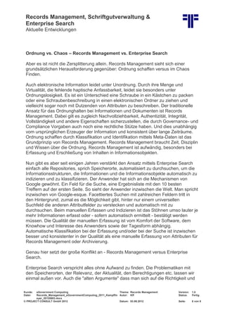 Records Management, Schriftgutverwaltung &
Enterprise Search
Aktuelle Entwicklungen
Kunde: eGovernment Computing Thema: Records Management Version: 1.0
Datei: Records_Management_eGovernmentComputing_2011_Kampffm
eyer_20120903.docx
Autor: Kff Status: Fertig
© PROJECT CONSULT GmbH 2012 Datum: 03.09.2012 Seite: 6 von 8
Ordnung vs. Chaos – Records Management vs. Enterprise Search
Aber es ist nicht die Zersplitterung allein. Records Management sieht sich einer
grundsätzlichen Herausforderung gegenüber: Ordnung schaffen versus im Chaos
Finden.
Auch elektronische Information leidet unter Unordnung. Durch ihre Menge und
Virtualität, die fehlende haptische Anfassbarkeit, leidet sie besonders unter
Ordnungslosigkeit. Es ist ein Unterschied eine Schraube in ein Kästchen zu packen
oder eine Schraubenbeschreibung in einen elektronischen Ordner zu ziehen und
vielleicht sogar noch mit Dutzenden von Attributen zu beschreiben. Der traditionelle
Ansatz für das Ordnunghalten bei Informationen und Dokumenten ist Records
Management. Dabei gilt es zugleich Nachvollziehbarkeit, Authentizität, Integrität,
Vollständigkeit und andere Eigenschaften sicherzustellen, die durch Governance- und
Compliance Vorgaben auch noch eine rechtliche Stütze haben. Und dies unabhängig
vom ursprünglichen Erzeuger der Information und konsistent über lange Zeiträume.
Ordnung schaffen durch Klassifikation und Identifikation mittels Meta-Daten ist das
Grundprinzip von Records Management. Records Management braucht Zeit, Disziplin
und Wissen über die Ordnung. Records Management ist aufwändig, besonders bei
Erfassung und Erschließung von Inhalten in Informationsobjekten.
Nun gibt es aber seit einigen Jahren verstärkt den Ansatz mittels Enterprise Search
einfach alle Repositories, sprich Speicherorte, automatisiert zu durchsuchen, um die
Informationsstrukturen, die Informationen und die Informationsobjekte automatisch zu
indizieren und zu klassifizieren. Der Anwender hat sich an die Mechanismen von
Google gewöhnt. Ein Feld für die Suche, eine Ergebnisliste mit den 10 besten
Treffern auf der ersten Seite. So sieht der Anwender inzwischen die Welt. Man spricht
inzwischen von Google-esque. Facettiertes Suchen mit zahlreichen Feldern tritt in
den Hintergrund, zumal es die Möglichkeit gibt, hinter nur einem universellen
Suchfeld die anderen Attributfelder zu verstecken und automatisch mit zu
durchsuchen. Beim manuellen Erfassen und Indizieren ist das Stöhnen umso lauter je
mehr Informationen erfasst oder - sofern automatisch ermittelt - bestätigt werden
müssen. Die Qualität der manuellen Erfassung ist vom Komfort der Software, dem
Knowhow und Interesse des Anwenders sowie der Tagesform abhängig.
Automatische Klassifikation bei der Erfassung und/oder bei der Suche ist inzwischen
besser und konsistenter in der Qualität als eine manuelle Erfassung von Attributen für
Records Management oder Archivierung.
Genau hier setzt der große Konflikt an - Records Management versus Enterprise
Search.
Enterprise Search verspricht alles ohne Aufwand zu finden. Die Problematiken mit
den Speicherorten, der Relevanz, der Aktualität, den Berechtigungen etc. lassen wir
einmal außen vor. Auch die "alten Argumente" dass man sich auf die Richtigkeit und
 