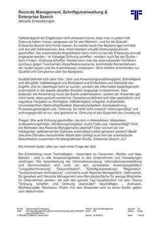 Records Management, Schriftgutverwaltung &
Enterprise Search
Aktuelle Entwicklungen
Kunde: eGovernment Computing Thema: Records Management Version: 1.0
Datei: Records_Management_eGovernmentComputing_2011_Kampffm
eyer_20120903.docx
Autor: Kff Status: Fertig
© PROJECT CONSULT GmbH 2012 Datum: 03.09.2012 Seite: 7 von 8
Vollständigkeit der Ergebnisse nicht verlassen könne, dass man in jedem Fall
Ordnung halten müsse, vergessen wir für den Moment - und für die Zukunft.
Enterprise Search wird immer besser. Es werden auch hier Beziehungen ermittelt
und aus den Informationen, bzw. ihrem Kontext virtuelle Ordnungsstrukturen
geschaffen. Die automatische Klassifikation kann nicht nur bei der Erfassung sinnvoll
eingesetzt werden - im Vorwege Ordnung schaffen - sondern auch bei der Suche -
beim Finden - Ordnung schaffen. Hierbei kann man die automatisierten Verfahren
durchaus gegen Taxonomien, Klassifikationsschema, kontrollierte Nomenklaturen
etc. laufen lassen und die Automatismen verbessern. Denn letztlich entscheiden nur
Qualität und Compliance über die Akzeptanz.
Qualität definiert sich über Orts-, Zeit- und Anwendungsunabhängigkeit, Schnelligkeit
und Aktualität, Vollständigkeit und Richtigkeit und Einfachheit und Intuitivität des
Zugriffs. Ziel ist, überhaupt nicht zu suchen, sondern die Information bedarfsgerecht
automatisch in der jeweils aktuellen Situation angezeigt zu bekommen. Dies
bedeutet, die Anwendung muss die Suche automatisieren, sodass der Anwender gar
nicht merkt, dass gesucht worden ist. Compliance definiert sich über gesetzliche und
regulative Vorgaben zu Richtigkeit, Vollständigkeit, Integrität, Authentizität,
Unverändertheit, Nachvollziehbarkeit, Reproduzierbarkeit, Kontextwahrung,
Prozesszugehörigkeit und - Ordnung. Es heißt nicht umsonst "ordnungsmäßig" und
ordnungsgemäß ist nur, was geordnet ist. Ordnung ist das Gegenteil von Unordnung.
Fragen: Wie wird Ordnung geschaffen, die sich in Aktenplänen, Metadaten,
Aufbewahrungsfristen, Zerstörungsvorgaben, Audit-Trails usw. niederschlägt? Sind
die Methoden des Records Managements überholt? Oder können sie von
intelligenter, selbstlernender Software automatisch selbst generiert werden? Bleibt
dies eine Domäne menschlicher Arbeit oder schlägt auch hier die automatische
Klassifikation zusammen mit übergreifender Suche, Enterprise Search, zu?
Die Antwort lautet: alles nur noch einer Frage der Zeit.
Die Entwicklung neuer Technologien - besonders im Consumer-, Mobile- und App-
Bereich - wird in alle Anwendungsfelder in den Unternehmen und Verwaltungen
eindringen. Die Vereinfachung der Informationsnutzung, Informationsbereitstellung
und Kommunikation wird nicht vor den verstaubten Anwendungsfeldern
"Langzeitarchivierung", "Dokumentation", "Schriftgutverwaltung", "Registratur",
"revisionssichere Archivierung" - und damit auch Records Management - haltmachen.
So gesehen wird Records Management eine Benutzoberfläche für wenige Mitarbeiter
im Unternehmen werden, die sich den ganzen Tag hauptsächlich mit dem Thema
"Ordnung schaffen und Ordnung überprüfen" beschäftigen - Archivare,
Rechtsanwälte, Revisoren, Prüfer. Für den Anwender wird es einen Schlitz geben
zum Alles-Finden.
 