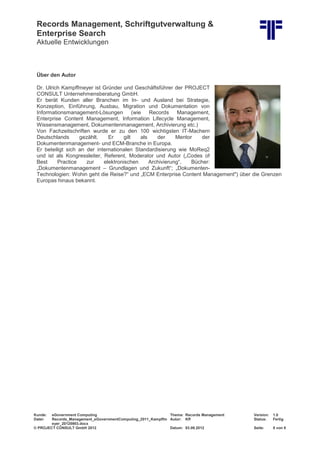 Records Management, Schriftgutverwaltung &
Enterprise Search
Aktuelle Entwicklungen
Kunde: eGovernment Computing Thema: Records Management Version: 1.0
Datei: Records_Management_eGovernmentComputing_2011_Kampffm
eyer_20120903.docx
Autor: Kff Status: Fertig
© PROJECT CONSULT GmbH 2012 Datum: 03.09.2012 Seite: 8 von 8
Über den Autor
Dr. Ulrich Kampffmeyer ist Gründer und Geschäftsführer der PROJECT
CONSULT Unternehmensberatung GmbH.
Er berät Kunden aller Branchen im In- und Ausland bei Strategie,
Konzeption, Einführung, Ausbau, Migration und Dokumentation von
Informationsmanagement-Lösungen (wie Records Management,
Enterprise Content Management, Information Lifecycle Management,
Wissensmanagement, Dokumentenmanagement, Archivierung etc.)
Von Fachzeitschriften wurde er zu den 100 wichtigsten IT-Machern
Deutschlands gezählt. Er gilt als der Mentor der
Dokumentenmanagement- und ECM-Branche in Europa.
Er beteiligt sich an der internationalen Standardisierung wie MoReq2
und ist als Kongressleiter, Referent, Moderator und Autor („Codes of
Best Practice zur elektronischen Archivierung“, Bücher:
„Dokumentenmanagement – Grundlagen und Zukunft“; „Dokumenten-
Technologien: Wohin geht die Reise?“ und „ECM Enterprise Content Management") über die Grenzen
Europas hinaus bekannt.
 