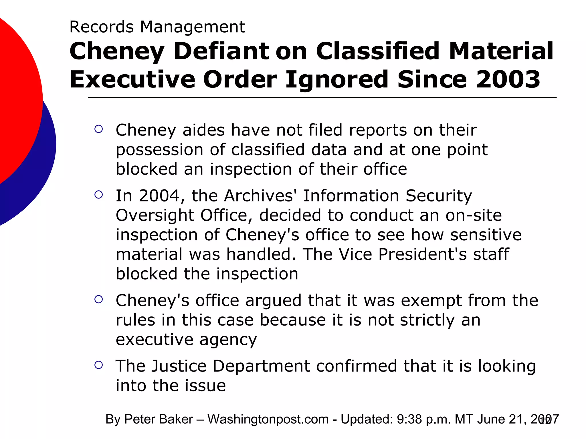 Records Management Cheney Defiant on Classified Material Executive Order Ignored Since 2003 Cheney aides have not filed reports on their possession of classified data and at one point blocked an inspection of their office In 2004, the Archives' Information Security Oversight Office, decided to conduct an on-site inspection of Cheney's office to see how sensitive material was handled. The Vice President's staff blocked the inspection  Cheney's office argued that it was exempt from the rules in this case because it is not strictly an executive agency The Justice Department confirmed that it is looking into the issue  By Peter Baker – Washingtonpost.com - Updated: 9:38 p.m. MT June 21, 2007  
