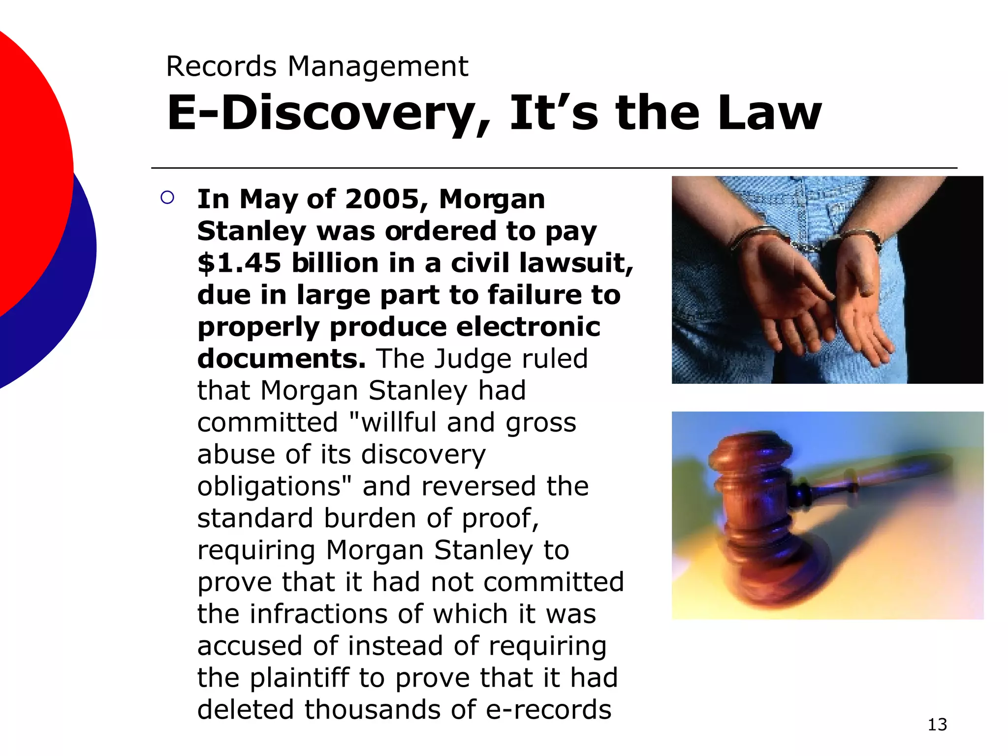Records Management E-Discovery, It’s the Law   In May of 2005, Morgan Stanley was ordered to pay $1.45 billion in a civil lawsuit, due in large part to failure to properly produce electronic documents.  The Judge ruled that Morgan Stanley had committed "willful and gross abuse of its discovery obligations" and reversed the standard burden of proof, requiring Morgan Stanley to prove that it had not committed the infractions of which it was accused of instead of requiring the plaintiff to prove that it had deleted thousands of e-records 