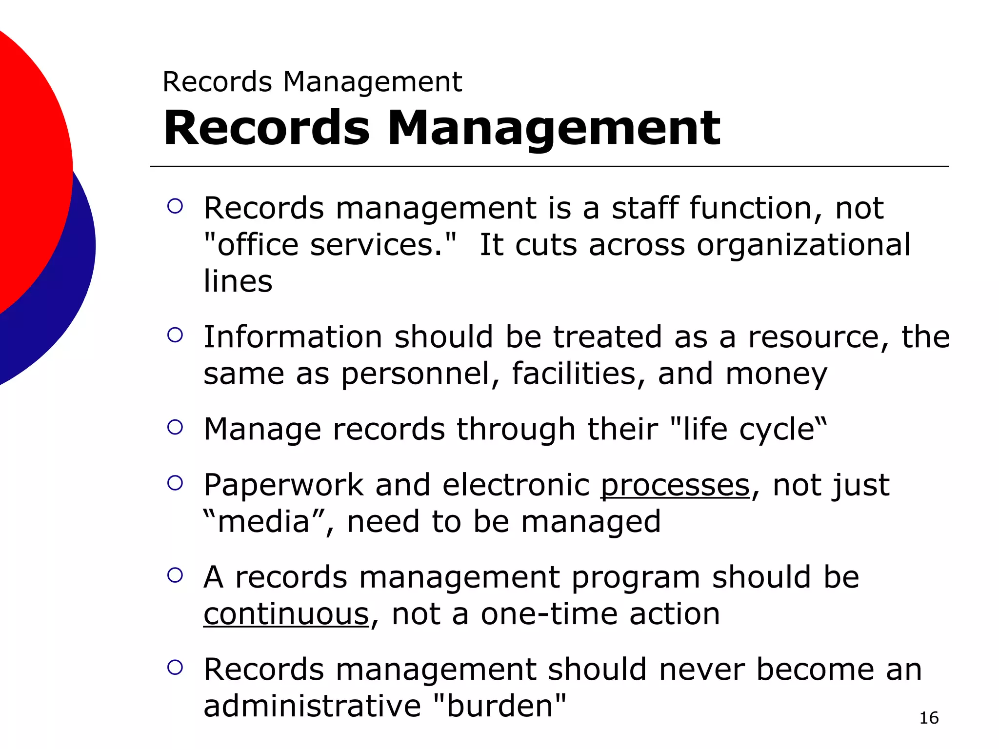 Records Management Records Management Records management is a staff function, not "office services."  It cuts across organizational lines Information should be treated as a resource, the same as personnel, facilities, and money  Manage records through their "life cycle“ Paperwork and electronic  processes , not just “media”, need to be managed  A records management program should be  continuous , not a one-time action Records management should never become an administrative "burden" 