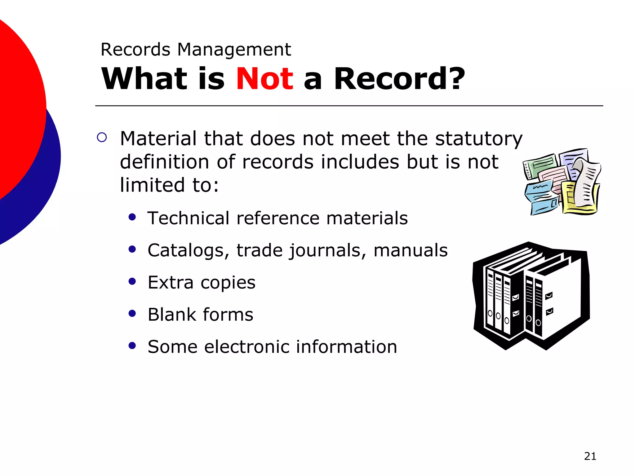 Records Management What is  Not  a Record? Material that does not meet the statutory definition of records includes but is not limited to: Technical reference materials Catalogs, trade journals, manuals Extra copies Blank forms Some electronic information 