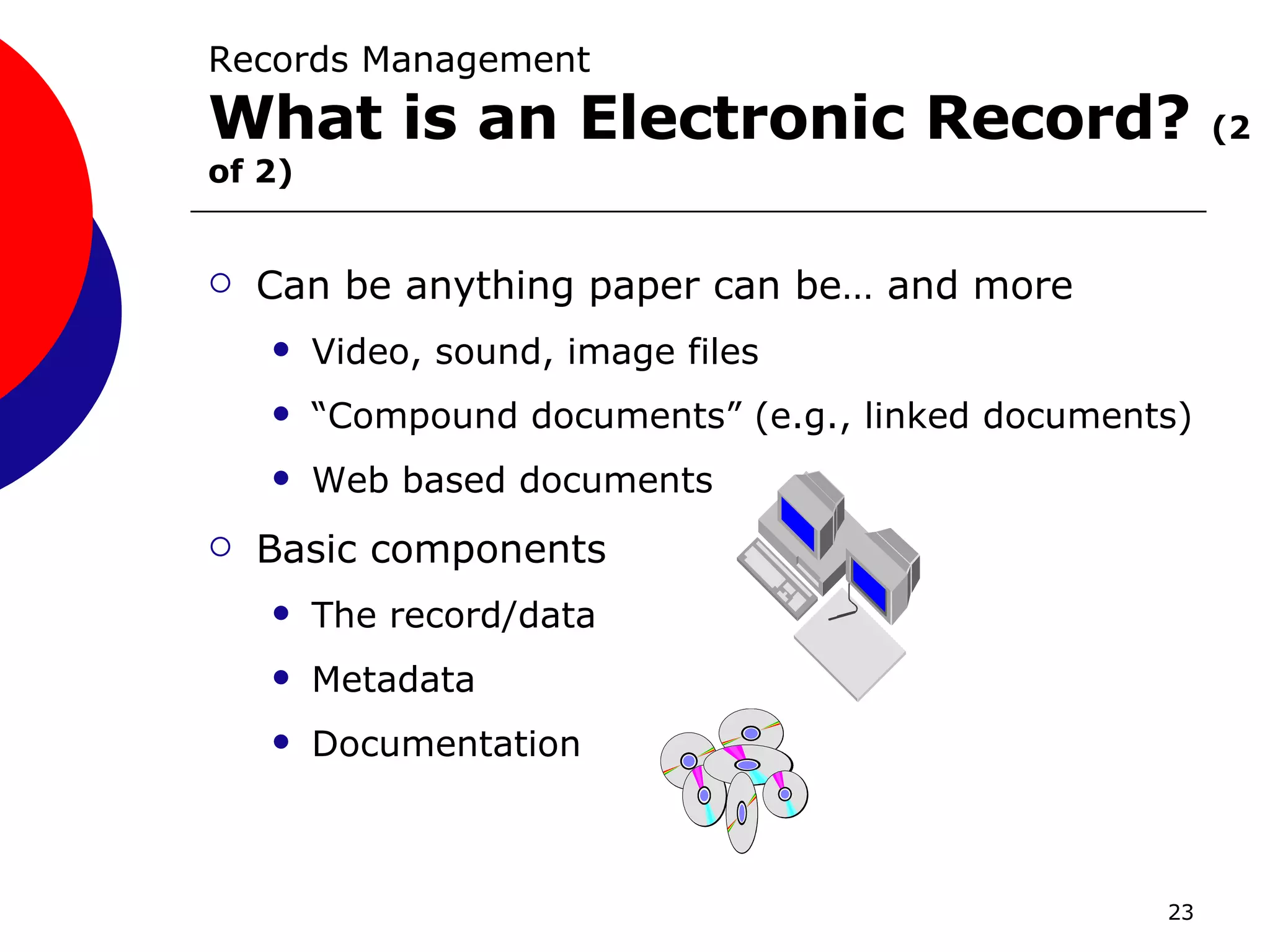 Can be anything paper can be… and more Video, sound, image files “Compound documents” (e.g., linked documents) Web based documents Basic components The record/data Metadata Documentation Records Management What is an Electronic Record?  (2 of 2) 