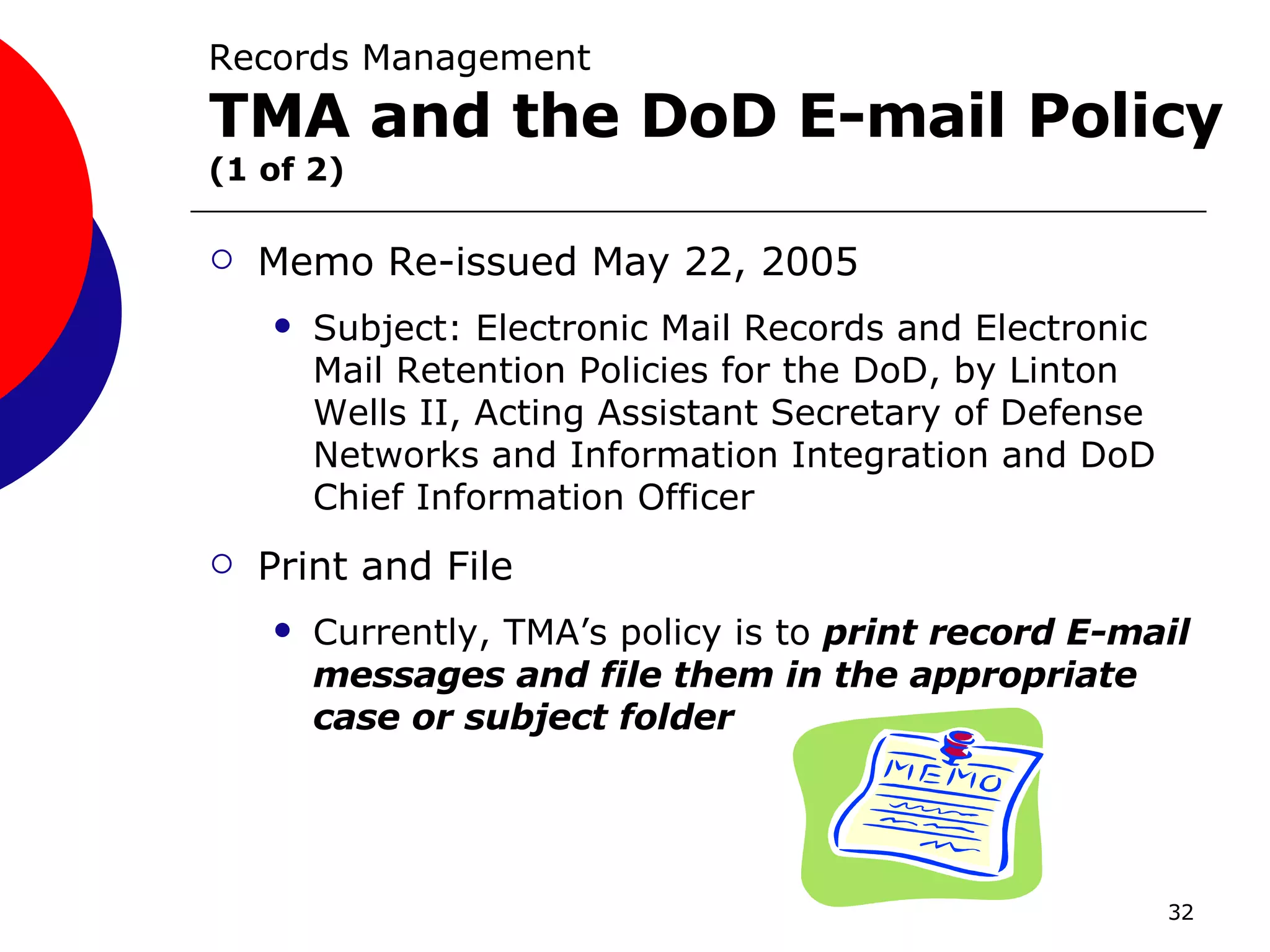 Records Management  TMA and the DoD E-mail Policy   (1 of 2) Memo Re-issued May 22, 2005 Subject: Electronic Mail Records and Electronic Mail Retention Policies for the DoD, by Linton Wells II, Acting Assistant Secretary of Defense Networks and Information Integration and DoD Chief Information Officer  Print and File Currently, TMA’s policy is to  print record E-mail messages and file them in the appropriate case or subject folder 