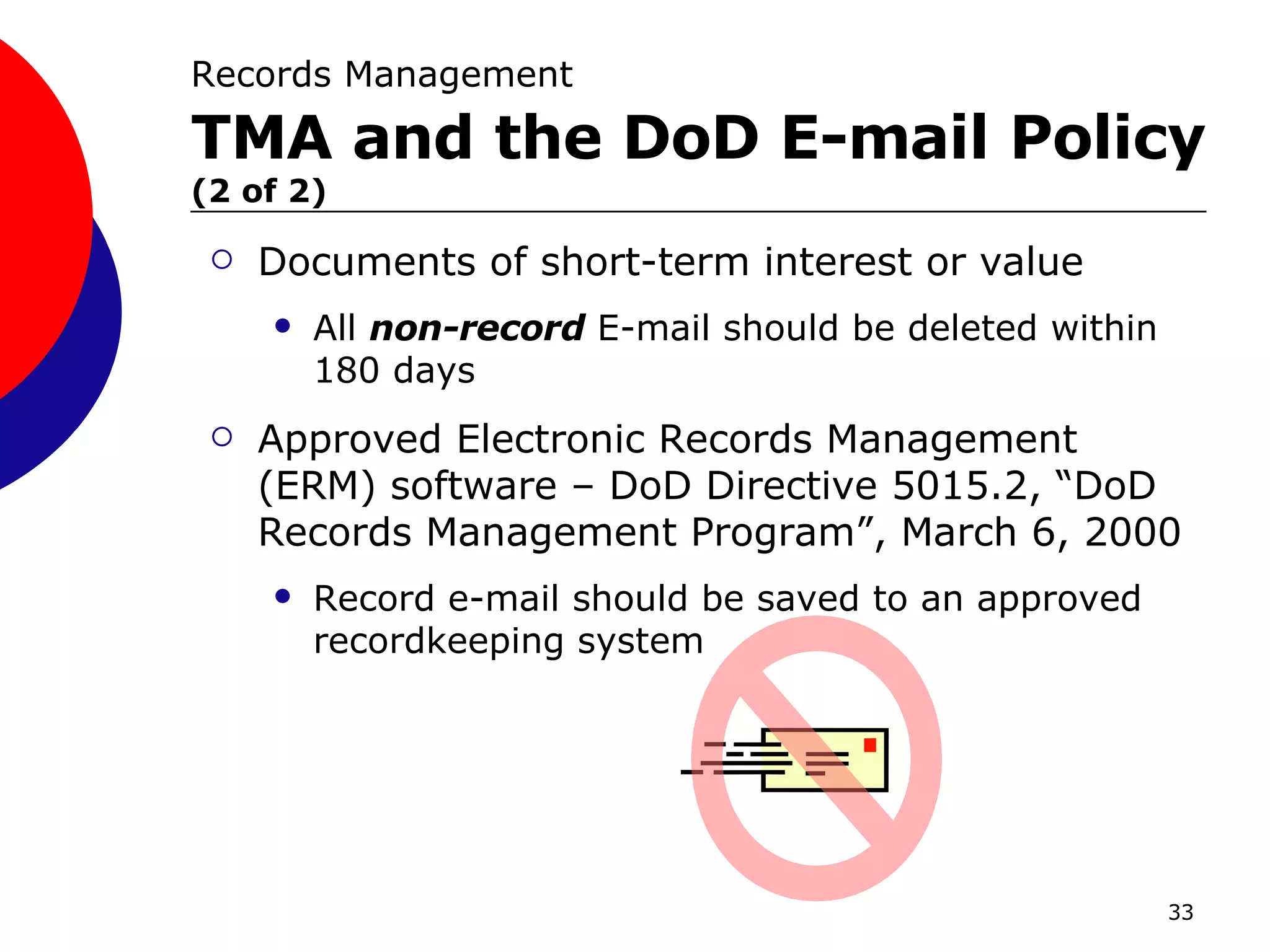 Documents of short-term interest or value All  non-record  E-mail should be deleted within 180 days Approved Electronic Records Management (ERM) software – DoD Directive 5015.2, “DoD Records Management Program”, March 6, 2000 Record e-mail should be saved to an approved recordkeeping system Records Management   TMA and the DoD E-mail Policy   (2 of 2) 