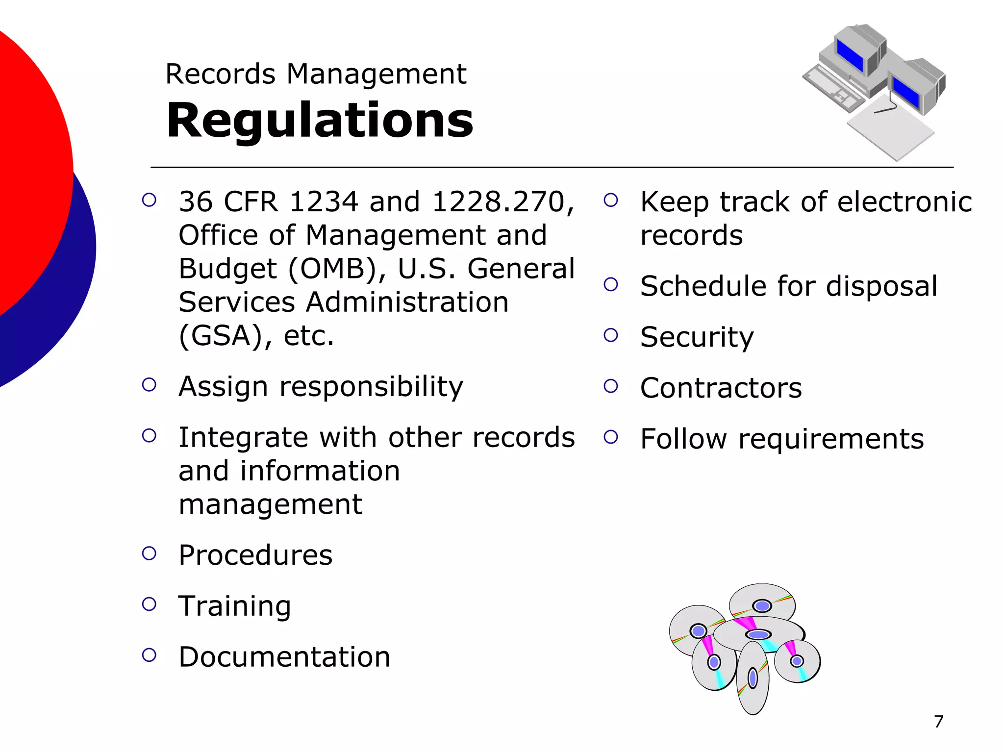 Records Management Regulations 36 CFR 1234 and 1228.270, Office of Management and Budget (OMB), U.S. General Services Administration (GSA), etc. Assign responsibility Integrate with other records and information management Procedures Training Documentation Keep track of electronic records Schedule for disposal Security Contractors Follow requirements 