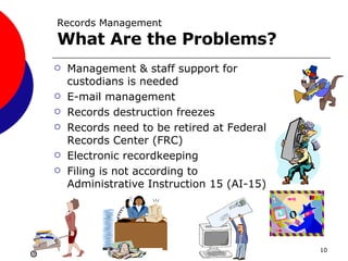 Records Management What Are the Problems? Management & staff support for custodians is needed E-mail management Records destruction freezes Records need to be retired at Federal Records Center (FRC) Electronic recordkeeping Filing is not according to Administrative Instruction 15 (AI-15) 