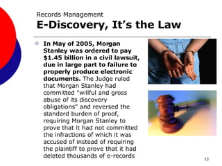 Records Management E-Discovery, It’s the Law   In May of 2005, Morgan Stanley was ordered to pay $1.45 billion in a civil lawsuit, due in large part to failure to properly produce electronic documents.  The Judge ruled that Morgan Stanley had committed "willful and gross abuse of its discovery obligations" and reversed the standard burden of proof, requiring Morgan Stanley to prove that it had not committed the infractions of which it was accused of instead of requiring the plaintiff to prove that it had deleted thousands of e-records 