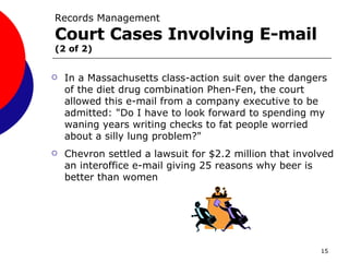 Records Management Court Cases Involving E-mail   (2 of 2) In a Massachusetts class-action suit over the dangers of the diet drug combination Phen-Fen, the court allowed this e-mail from a company executive to be admitted: "Do I have to look forward to spending my waning years writing checks to fat people worried about a silly lung problem?"  Chevron settled a lawsuit for $2.2 million that involved an interoffice e-mail giving 25 reasons why beer is better than   women   