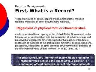 Records Management First, What is a Record? “ Records include all books, papers, maps, photographs, machine readable materials, or other documentary materials,  made or received by an agency of the United States Government under Federal law or in connection with the transaction of public business and preserved or appropriate for preservation by that agency or legitimate successor as evidence of the organization, functions, policies, decisions, procedures, operations, or other activities of Government or because of the informational value of data in them.” 44 U.S.C. Sec. 3301 In other words, any information  in any media  created or received while fulfilling the duties of your position, or conducting official business, except reference materials Regardless of physical form or characteristics, 