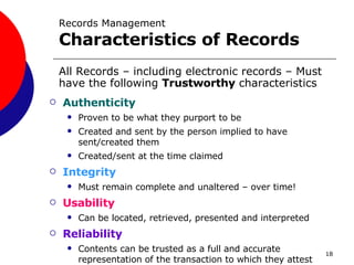 Records Management Characteristics of Records Authenticity Proven to be what they purport to be  Created and sent by the person implied to have sent/created them Created/sent at the time claimed Integrity Must remain complete and unaltered – over time! Usability Can be located, retrieved, presented and interpreted Reliability Contents can be trusted as a full and accurate representation of the transaction to which they attest All Records – including electronic records – Must have the following  Trustworthy  characteristics 
