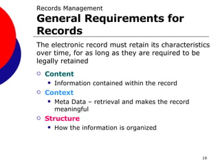 Records Management General Requirements for Records Content Information contained within the record Context Meta Data – retrieval and makes the record meaningful Structure How the information is organized The electronic record must retain its characteristics over time, for as long as they are required to be legally retained 