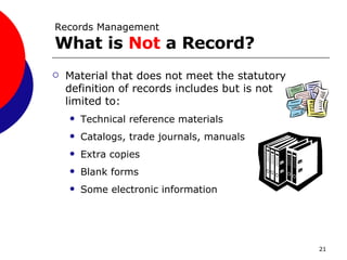 Records Management What is  Not  a Record? Material that does not meet the statutory definition of records includes but is not limited to: Technical reference materials Catalogs, trade journals, manuals Extra copies Blank forms Some electronic information 