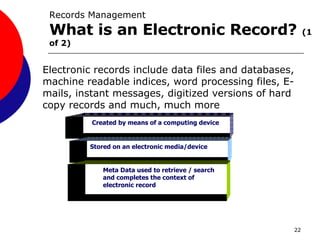 Created by means of a computing device Stored on an electronic media/device Meta Data used to retrieve / search and completes the context of electronic record Records Management What is an Electronic Record?  (1 of 2) Electronic records include data files and databases, machine readable indices, word processing files, E-mails, instant messages, digitized versions of hard copy records and much, much more 