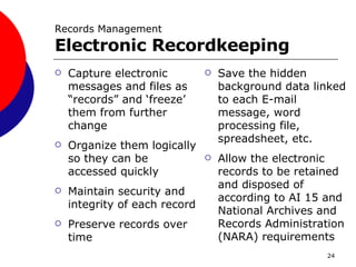 Capture electronic messages and files as “records” and ‘freeze’ them from further change Organize them logically so they can be accessed quickly Maintain security and integrity of each record Preserve records over time Save the hidden background data linked to each E-mail message, word processing file, spreadsheet, etc. Allow the electronic records to be retained and disposed of according to AI 15 and National Archives and Records Administration (NARA) requirements Records Management Electronic Recordkeeping  