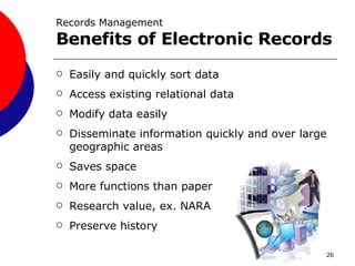 Easily and quickly sort data Access existing relational data Modify data easily Disseminate information quickly and over large geographic areas Saves space More functions than paper Research value, ex. NARA Preserve history Records Management Benefits of Electronic Records  