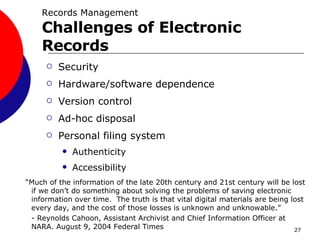 Security Hardware/software dependence Version control Ad-hoc disposal Personal filing system Authenticity Accessibility “ Much of the information of the late 20th century and 21st century will be lost if we don’t do something about solving the problems of saving electronic information over time.  The truth is that vital digital materials are being lost every day, and the cost of those losses is unknown and unknowable.”  - Reynolds Cahoon, Assistant Archivist and Chief Information Officer at NARA. August 9, 2004 Federal Times Records Management Challenges of Electronic Records 