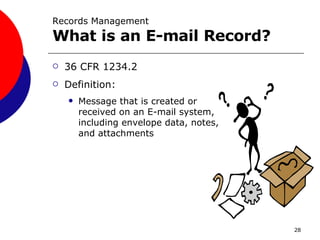 Records Management What is an E-mail Record? 36 CFR 1234.2  Definition: Message that is created or received on an E-mail system, including envelope data, notes, and attachments 