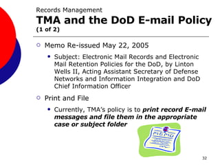 Records Management  TMA and the DoD E-mail Policy   (1 of 2) Memo Re-issued May 22, 2005 Subject: Electronic Mail Records and Electronic Mail Retention Policies for the DoD, by Linton Wells II, Acting Assistant Secretary of Defense Networks and Information Integration and DoD Chief Information Officer  Print and File Currently, TMA’s policy is to  print record E-mail messages and file them in the appropriate case or subject folder 