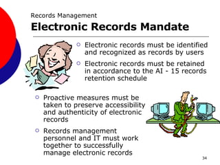 Electronic records must be identified and recognized as records by users Electronic records must be retained in accordance to the AI - 15 records retention schedule Proactive measures must be taken to preserve accessibility and authenticity of electronic records Records management personnel and IT must work together to successfully manage electronic records Records Management   Electronic Records Mandate  