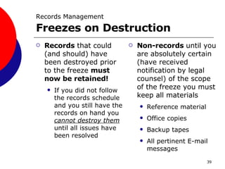 Records Management   Freezes on Destruction Records  that could (and should) have been destroyed prior to the freeze  must now be retained! If you did not follow the records schedule and you still have the records on hand you  cannot destroy them  until all issues have been resolved Non-records  until you are absolutely certain (have received notification by legal counsel) of the scope of the freeze you must keep all materials Reference material Office copies Backup tapes All pertinent E-mail messages 