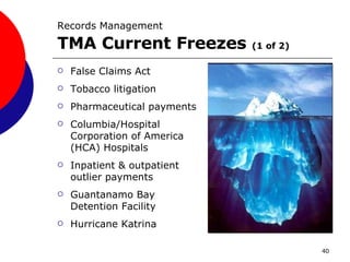 Records Management   TMA Current Freezes  (1 of 2) False Claims Act Tobacco litigation Pharmaceutical payments Columbia/Hospital Corporation of America (HCA) Hospitals Inpatient & outpatient outlier payments Guantanamo Bay Detention Facility Hurricane Katrina 