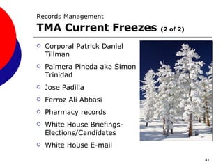 Records Management   TMA Current Freezes  (2 of 2) Corporal Patrick Daniel Tillman Palmera Pineda aka Simon Trinidad Jose Padilla Ferroz Ali Abbasi Pharmacy records White House Briefings-Elections/Candidates White House E-mail 