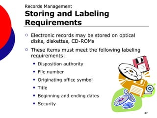 Electronic records may be stored on optical disks, diskettes, CD-ROMs These items must meet the following labeling requirements: Disposition authority File number Originating office symbol Title Beginning and ending dates Security Records Management  Storing and Labeling Requirements 