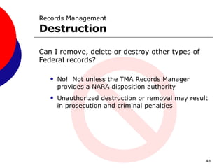 Can I remove, delete or destroy other types of Federal records? No!  Not unless the TMA Records Manager provides a NARA disposition authority  Unauthorized destruction or removal may result in prosecution and criminal penalties  Records Management  Destruction 