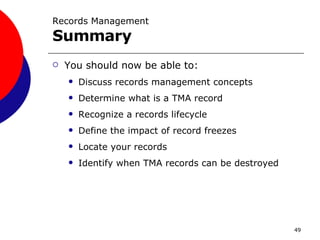 Records Management  Summary You should now be able to: Discuss records management concepts Determine what is a TMA record Recognize a records lifecycle Define the impact of record freezes Locate your records Identify when TMA records can be destroyed 