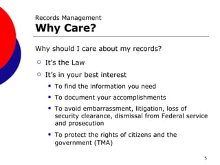Why should I care about my records? It’s the Law It’s in your best interest To find the information you need To document your accomplishments To avoid embarrassment, litigation, loss of security clearance, dismissal from Federal service and prosecution To protect the rights of citizens and the government (TMA)  Records Management Why Care? 