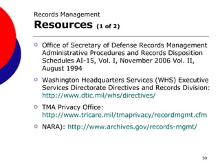 Records Management  Resources   (1 of 2) Office of Secretary of Defense Records Management Administrative Procedures and Records Disposition Schedules AI-15, Vol. I, November 2006 Vol. II, August 1994 Washington Headquarters Services (WHS) Executive Services Directorate Directives and Records Division:  http://www.dtic.mil/whs/directives/   TMA Privacy Office:  http://www.tricare.mil/tmaprivacy/recordmgmt.cfm NARA):  http:// www.archives.gov /records-mgmt/ 