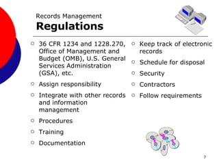Records Management Regulations 36 CFR 1234 and 1228.270, Office of Management and Budget (OMB), U.S. General Services Administration (GSA), etc. Assign responsibility Integrate with other records and information management Procedures Training Documentation Keep track of electronic records Schedule for disposal Security Contractors Follow requirements 