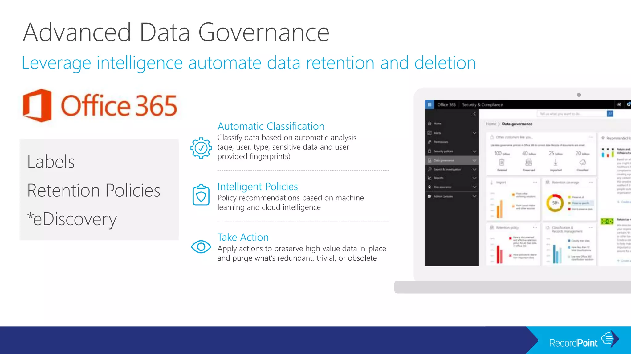 Leverage intelligence automate data retention and deletion
Labels
Retention Policies
*eDiscovery
Apply actions to preserve high value data in-place
and purge what’s redundant, trivial, or obsolete
Take Action
Automatic Classification
Classify data based on automatic analysis
(age, user, type, sensitive data and user
provided fingerprints)
Intelligent Policies
Policy recommendations based on machine
learning and cloud intelligence
 